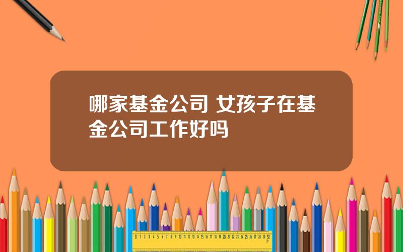 哪家基金公司 女孩子在基金公司工作好吗